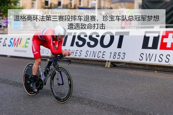 温格高环法第三赛段摔车退赛，珍宝车队总冠军梦想遭遇致命打击
