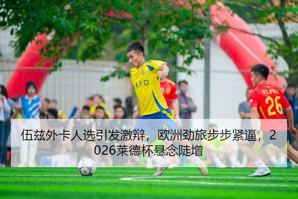 伍兹外卡人选引发激辩，欧洲劲旅步步紧逼，2026莱德杯悬念陡增
