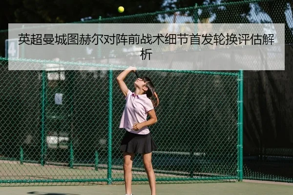 英超曼城图赫尔对阵前战术细节首发轮换评估解析